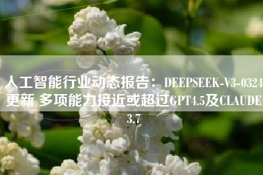 人工智能行业动态报告：DEEPSEEK-V3-0324更新 多项能力接近或超过GPT4.5及CLAUDE3.7