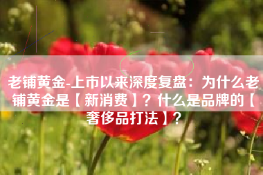 老铺黄金-上市以来深度复盘：为什么老铺黄金是【新消费】？什么是品牌的【奢侈品打法】？