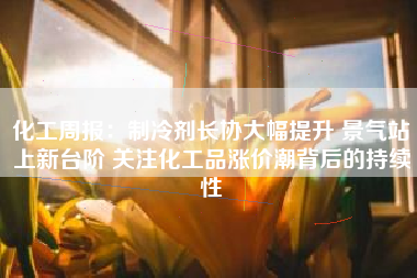 化工周报：制冷剂长协大幅提升 景气站上新台阶 关注化工品涨价潮背后的持续性