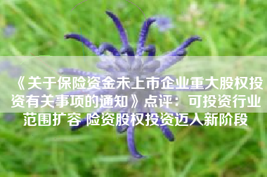 《关于保险资金未上市企业重大股权投资有关事项的通知》点评：可投资行业范围扩容 险资股权投资迈入新阶段