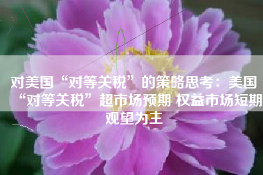 对美国“对等关税”的策略思考：美国“对等关税”超市场预期 权益市场短期观望为主