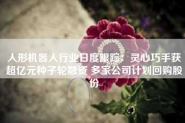 人形机器人行业日度跟踪：灵心巧手获超亿元种子轮融资 多家公司计划回购股份