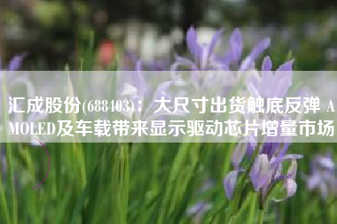 汇成股份(688403)：大尺寸出货触底反弹 AMOLED及车载带来显示驱动芯片增量市场