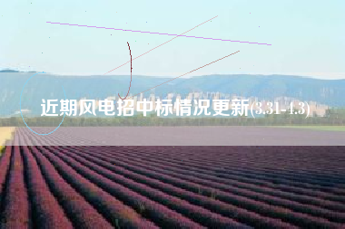 近期风电招中标情况更新(3.31-4.3)
