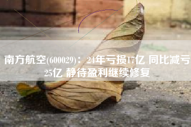 南方航空(600029)：24年亏损17亿 同比减亏25亿 静待盈利继续修复