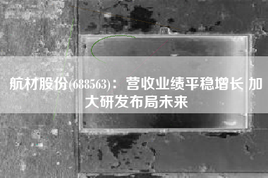 航材股份(688563)：营收业绩平稳增长 加大研发布局未来