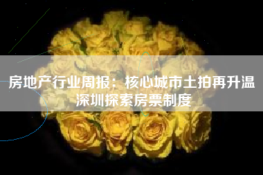 房地产行业周报：核心城市土拍再升温 深圳探索房票制度