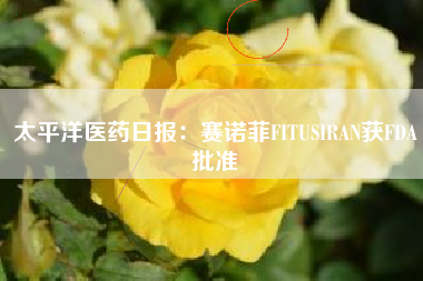太平洋医药日报：赛诺菲FITUSIRAN获FDA批准