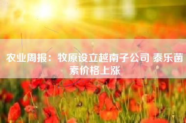 农业周报：牧原设立越南子公司 泰乐菌素价格上涨