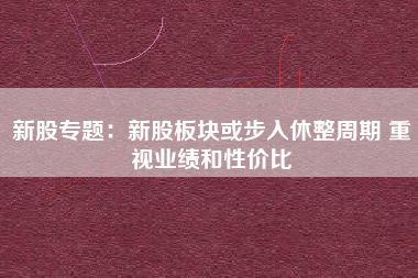 新股专题：新股板块或步入休整周期 重视业绩和性价比