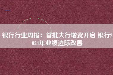 银行行业周报：首批大行增资开启 银行2024年业绩边际改善