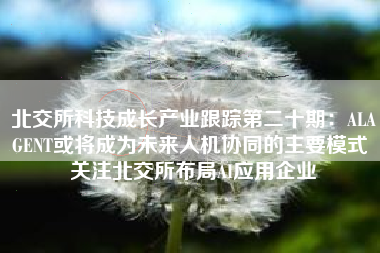 北交所科技成长产业跟踪第二十期：ALAGENT或将成为未来人机协同的主要模式 关注北交所布局AI应用企业