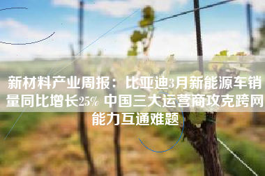 新材料产业周报：比亚迪3月新能源车销量同比增长25% 中国三大运营商攻克跨网能力互通难题