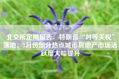 北交所定期报告：特朗普“对等关税”落地；3月份部分热点城市房地产市场活跃度大幅提升