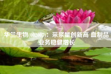 华兰生物(002007)：采浆量创新高 血制品业务稳健增长