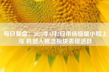 每日复盘：2025年4月2日市场缩量小幅上涨 机器人概念板块表现活跃