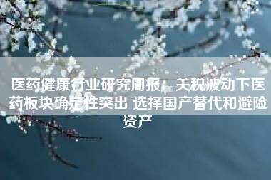 医药健康行业研究周报：关税波动下医药板块确定性突出 选择国产替代和避险资产