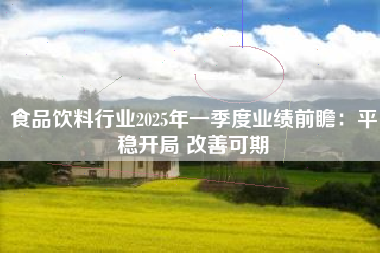 食品饮料行业2025年一季度业绩前瞻：平稳开局 改善可期