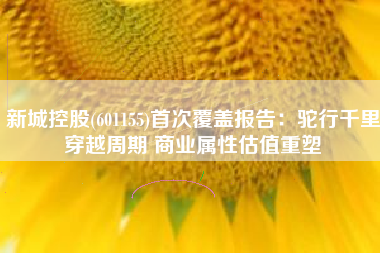 新城控股(601155)首次覆盖报告：驼行千里穿越周期 商业属性估值重塑