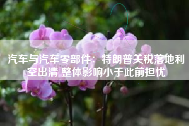 汽车与汽车零部件：特朗普关税落地利空出清 整体影响小于此前担忧