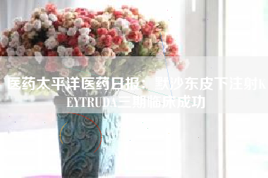 医药太平洋医药日报：默沙东皮下注射KEYTRUDA三期临床成功