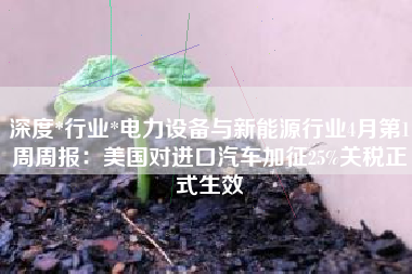 深度*行业*电力设备与新能源行业4月第1周周报：美国对进口汽车加征25%关税正式生效