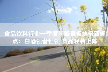 食品饮料行业一季度前瞻暨板块最新观点：白酒强者恒强 食品轻装上阵