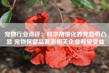 宠物行业点评：科学精细化养宠趋势凸显 宠物保健品赛道相关企业有望受益