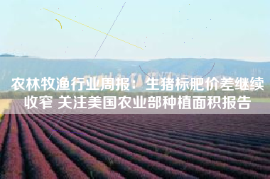 农林牧渔行业周报：生猪标肥价差继续收窄 关注美国农业部种植面积报告