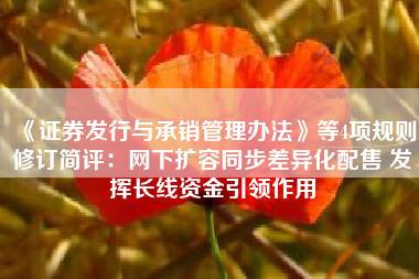 《证券发行与承销管理办法》等4项规则修订简评：网下扩容同步差异化配售 发挥长线资金引领作用