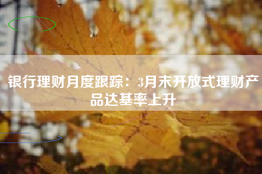 银行理财月度跟踪：3月末开放式理财产品达基率上升