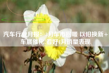 汽车行业月报：3月车市回暖 以旧换新+车展催化 看好4月销量表现