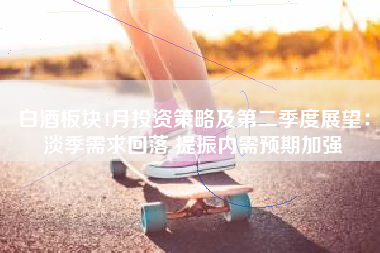 白酒板块4月投资策略及第二季度展望：淡季需求回落 提振内需预期加强