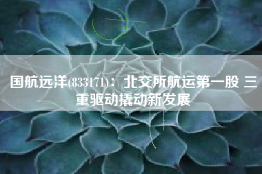 国航远洋(833171)：北交所航运第一股 三重驱动撬动新发展