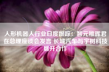 人形机器人行业日度跟踪：智元稚晖君在总理座谈会发言 长城汽车与宇树科技展开合作