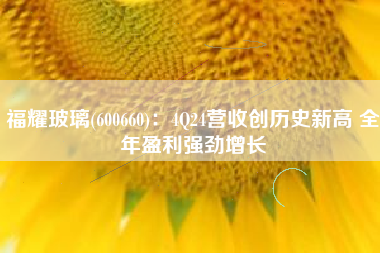 福耀玻璃(600660)：4Q24营收创历史新高 全年盈利强劲增长