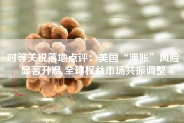 对等关税落地点评：美国“滞胀”风险显著升温 全球权益市场共振调整