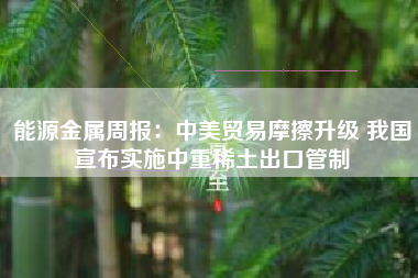 能源金属周报：中美贸易摩擦升级 我国宣布实施中重稀土出口管制