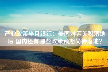 产业政策半月跟踪：美国对等关税落地后 国内还有哪些政策预期尚待落地？