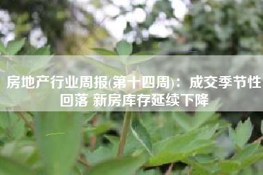 房地产行业周报(第十四周)：成交季节性回落 新房库存延续下降