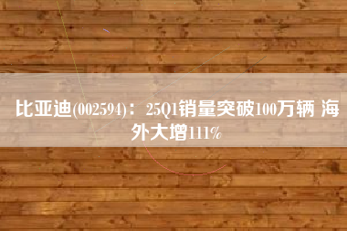 比亚迪(002594)：25Q1销量突破100万辆 海外大增111%