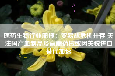 医药生物行业周报：贸易战危机并存 关注国产血制品及高端药械或因关税进口替代加速