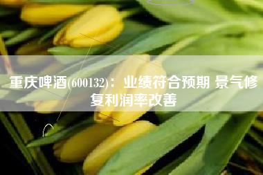 重庆啤酒(600132)：业绩符合预期 景气修复利润率改善