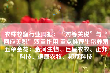 农林牧渔行业周报：“对等关税”与“回应关税”双重作用 重点推荐生猪养殖五朵金花：金河生物、巨星农牧、正邦科技、德康农牧、邦基科技