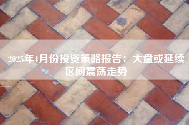 2025年4月份投资策略报告：大盘或延续区间震荡走势