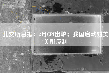 北交所日报：3月CPI出炉；我国启动对美关税反制