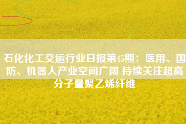 石化化工交运行业日报第45期：医用、国防、机器人产业空间广阔 持续关注超高分子量聚乙烯纤维