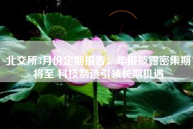 北交所3月份定期报告：年报披露密集期将至 科技制造引领长期机遇
