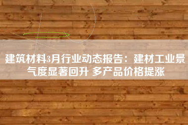 建筑材料3月行业动态报告：建材工业景气度显著回升 多产品价格提涨