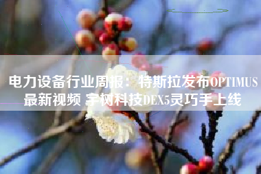 电力设备行业周报：特斯拉发布OPTIMUS最新视频 宇树科技DEX5灵巧手上线